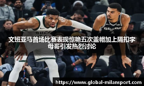 文班亚马首场比赛表现惊艳五次盖帽加上隔扣字母哥引发热烈讨论
