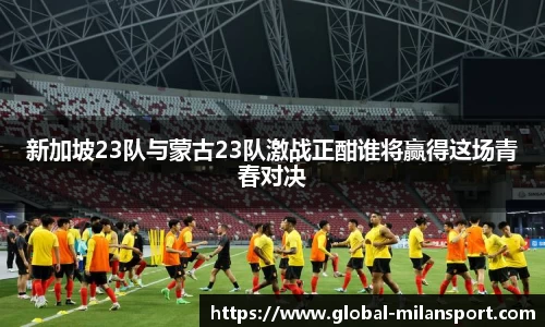 新加坡23队与蒙古23队激战正酣谁将赢得这场青春对决