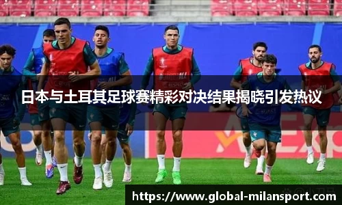 日本与土耳其足球赛精彩对决结果揭晓引发热议