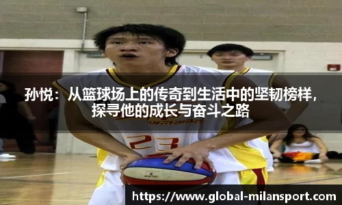 孙悦：从篮球场上的传奇到生活中的坚韧榜样，探寻他的成长与奋斗之路