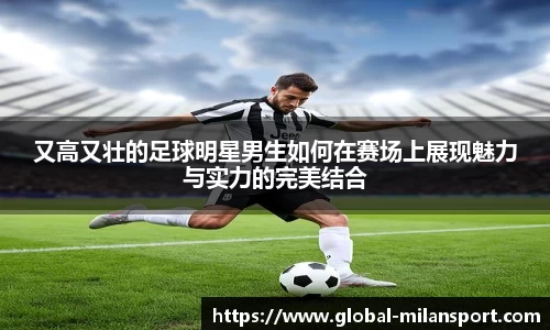 又高又壮的足球明星男生如何在赛场上展现魅力与实力的完美结合